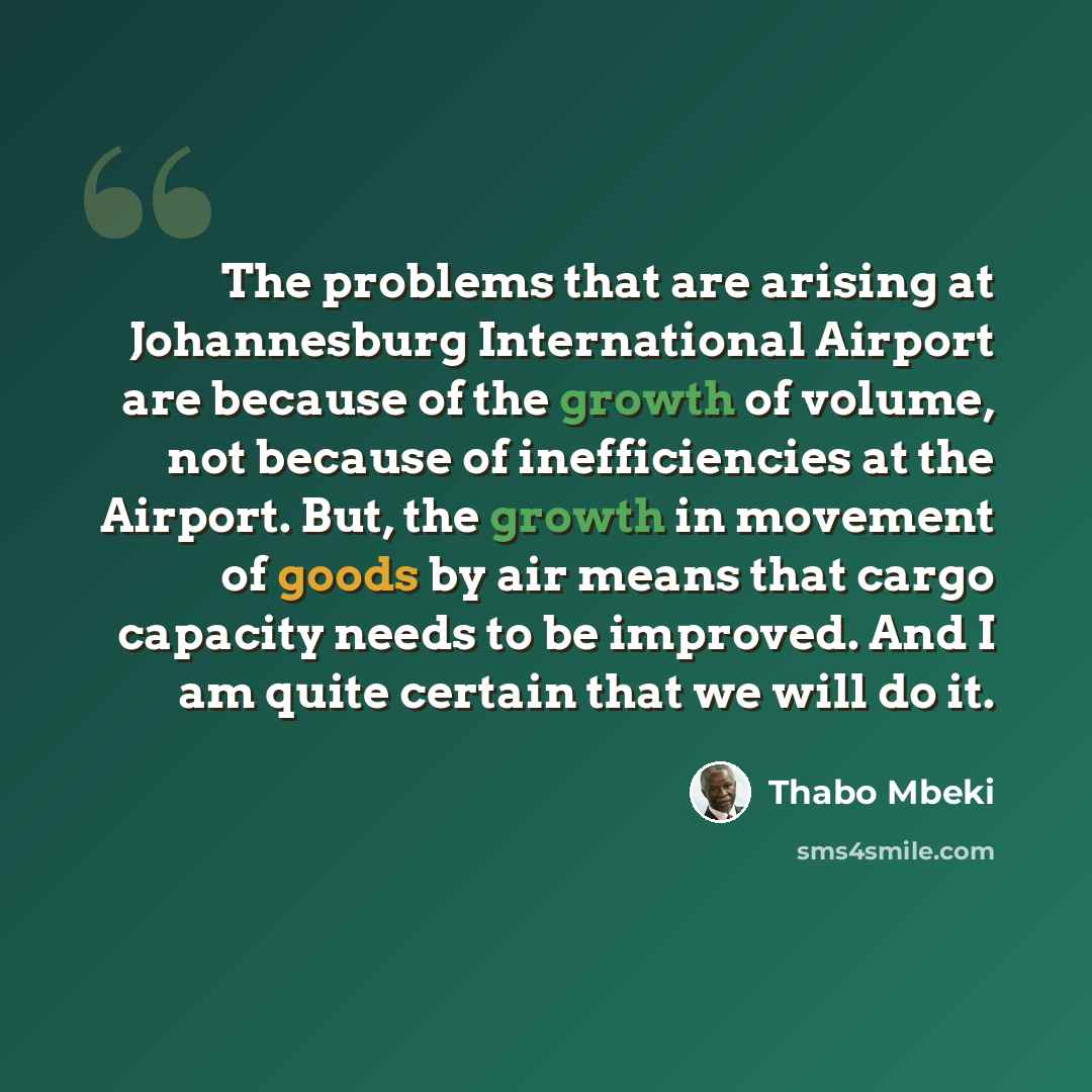 “The problems that are arising at Johannesburg International Airport are because of the growth of volume, not because of inefficiencies at the Airport. But, the growth in movement of goods by air means that cargo capacity needs to be improved. And I am quite certain that we will do it.” quote by Thabo Mbeki