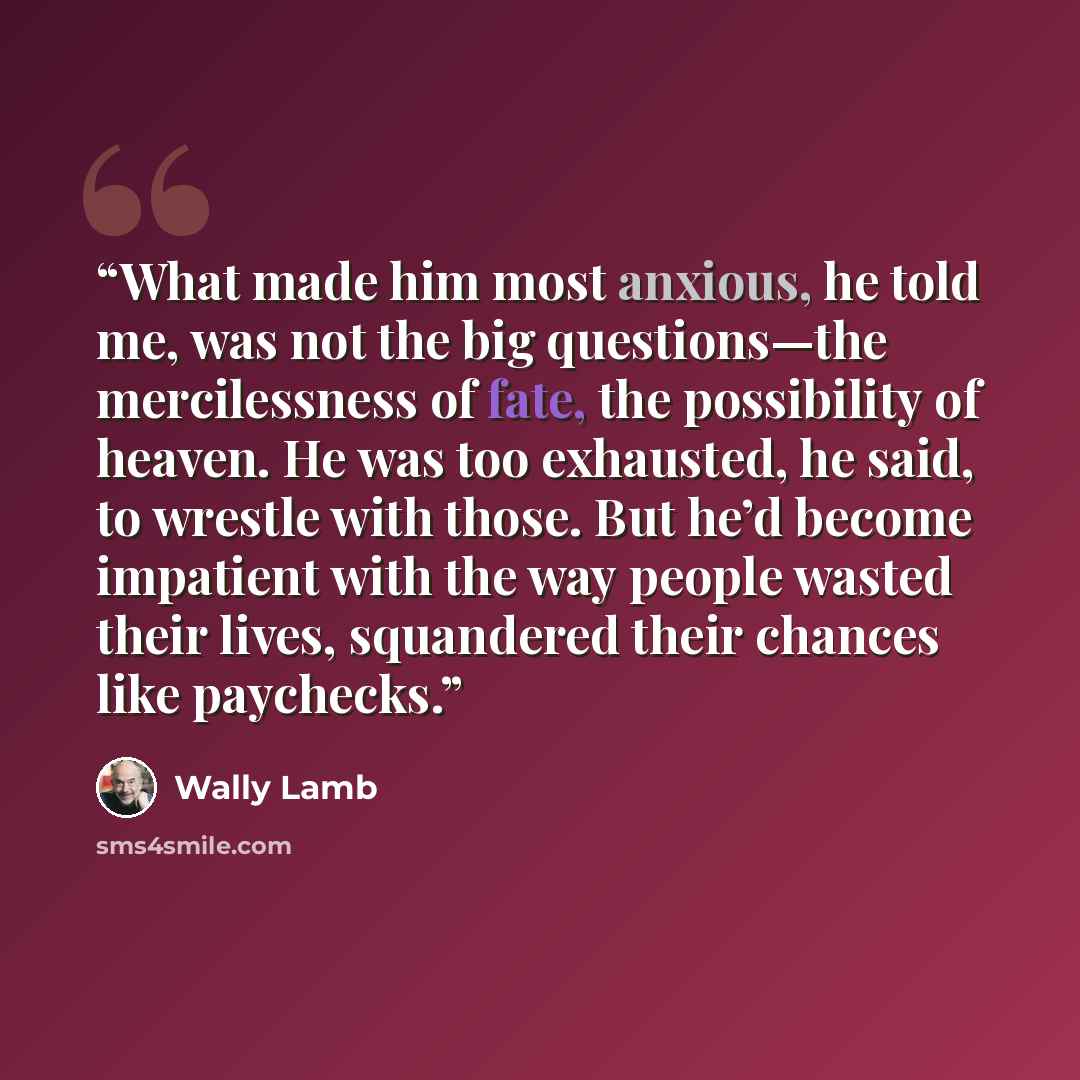 “What made him most anxious, he told me, was not the big questions—the mercilessness of fate, the possibility of heaven. He was too exhausted, he said, to wrestle with those. But he’d become impatient with the way people wasted their lives, squandered their chances like paychecks.” quote by Wally Lamb