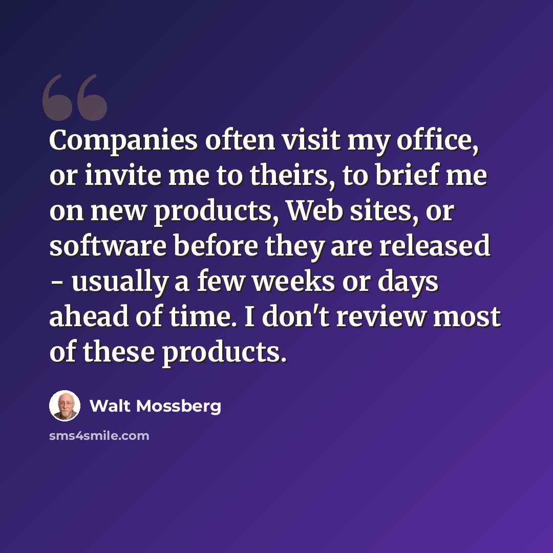 “Companies often visit my office, or invite me to theirs, to brief me on new products, Web sites, or software before they are released - usually a few weeks or days ahead of time. I don't review most of these products.” quote by Walt Mossberg