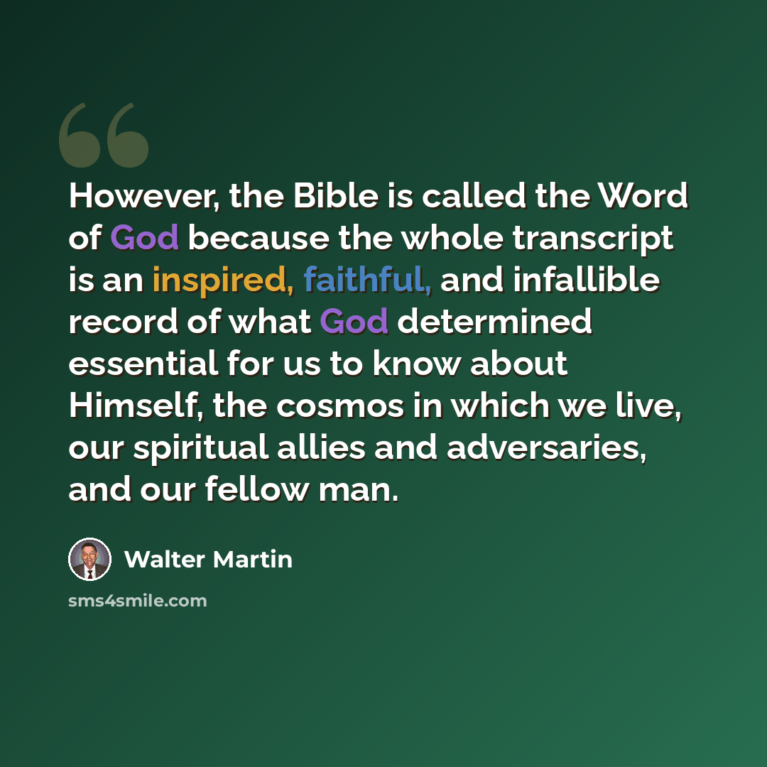 “However, the Bible is called the Word of God because the whole transcript is an inspired, faithful, and infallible record of what God determined essential for us to know about Himself, the cosmos in which we live, our spiritual allies and adversaries, and our fellow man.” quote by Walter Martin