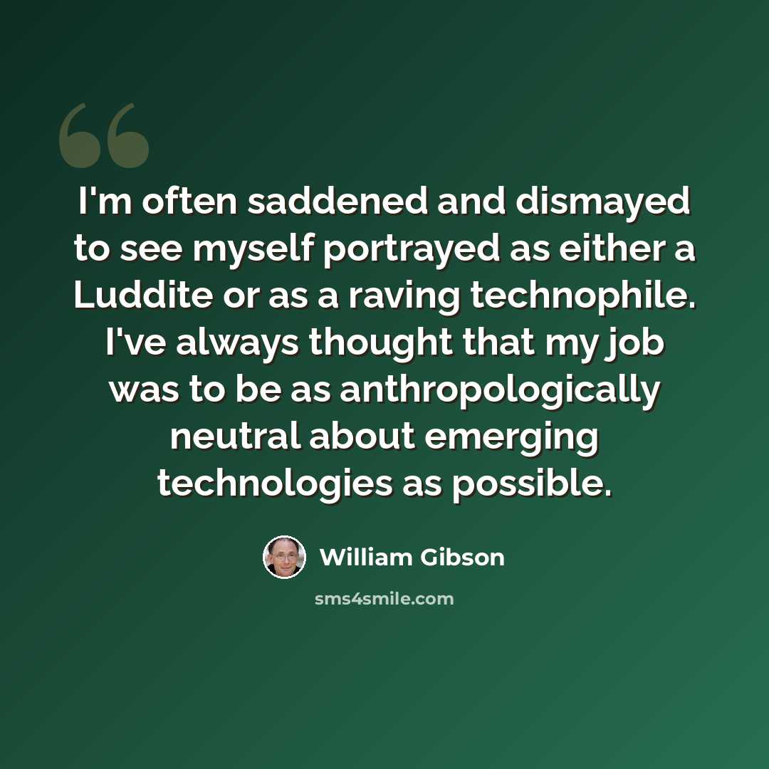 “I'm often saddened and dismayed to see myself portrayed as either a Luddite or as a raving technophile. I've always thought that my job was to be as anthropologically neutral about emerging technologies as possible.” quote by William Gibson
