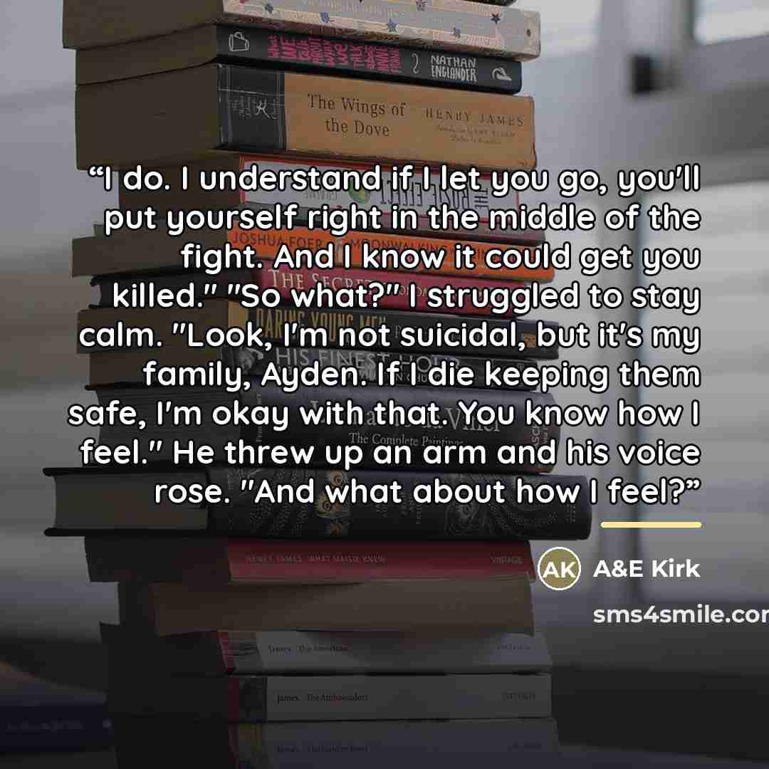 “I do. I understand if I let you go, you'll put yourself right in the middle of the fight. And I know it could get you killed." "So what?" I struggled to stay calm. "Look, I'm not suicidal, but it's my family, Ayden. If I die keeping them safe, I'm okay with that. You know how I feel." He threw up…” quote by A&E Kirk