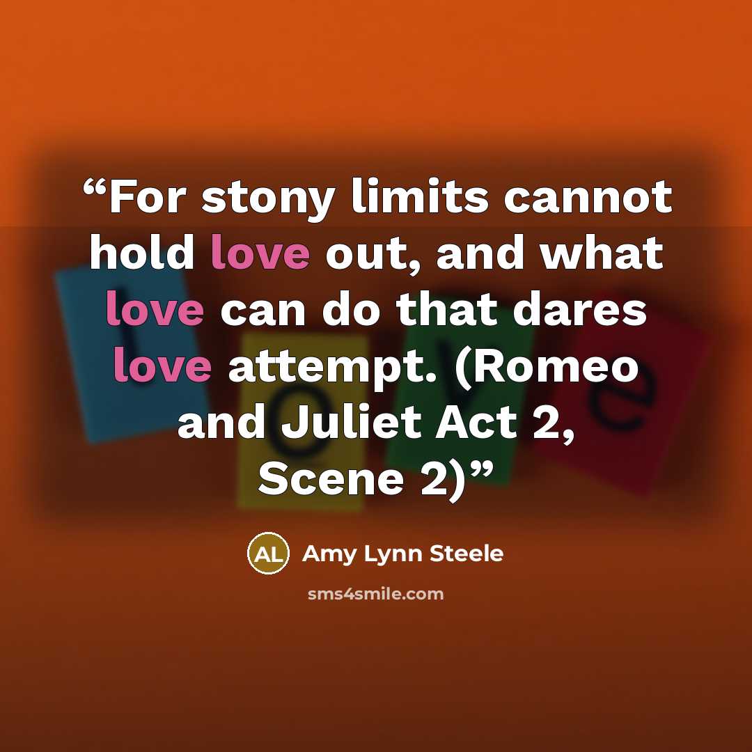 “For stony limits cannot hold love out, and what love can do that dares love attempt. (Romeo and Juliet Act 2, Scene 2)” quote by Amy Lynn Steele