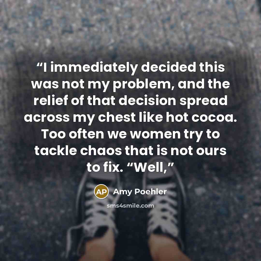 “I immediately decided this was not my problem, and the relief of that decision spread across my chest like hot cocoa. Too often we women try to tackle chaos that is not ours to fix. “Well,” quote by Amy Poehler