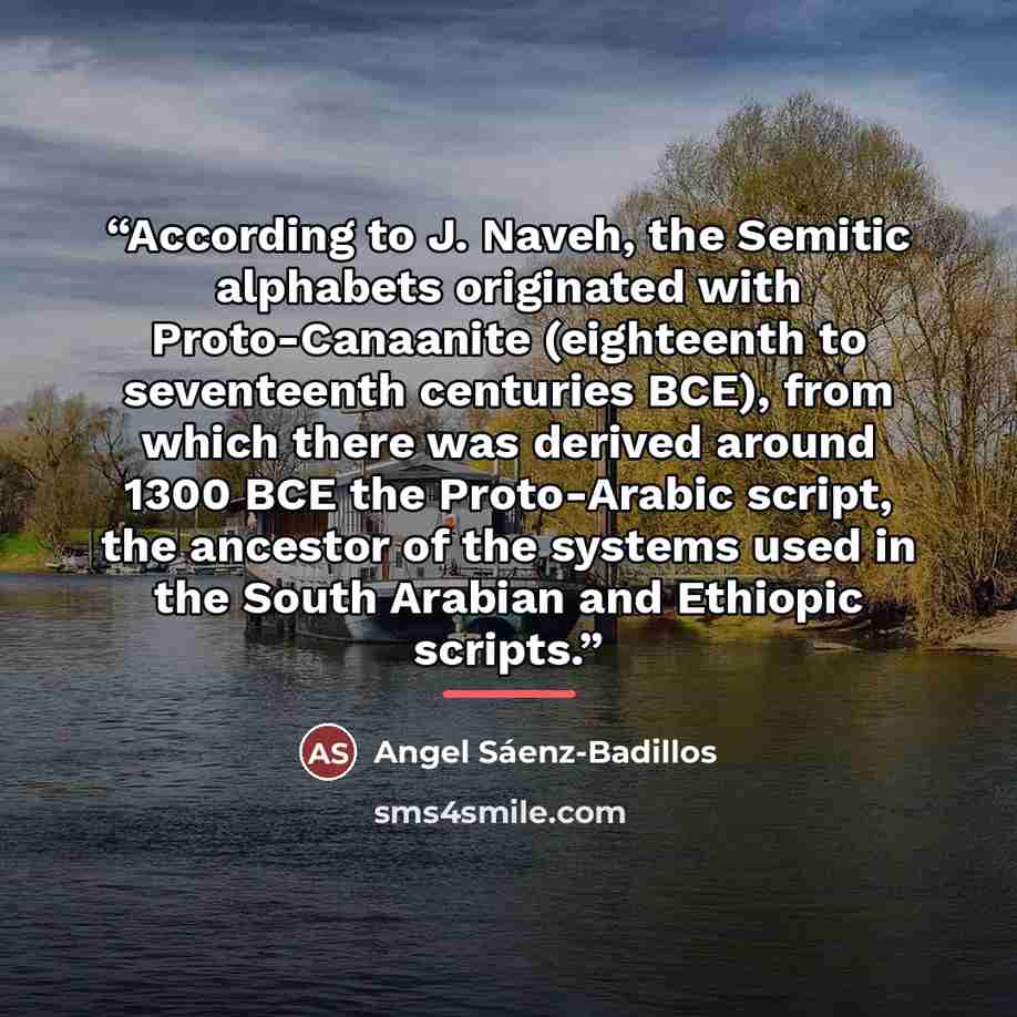 “According to J. Naveh, the Semitic alphabets originated with Proto-Canaanite (eighteenth to seventeenth centuries BCE), from which there was derived around 1300 BCE the Proto-Arabic script, the ancestor of the systems used in the South Arabian and Ethiopic scripts.” quote by Angel Sáenz-Badillos