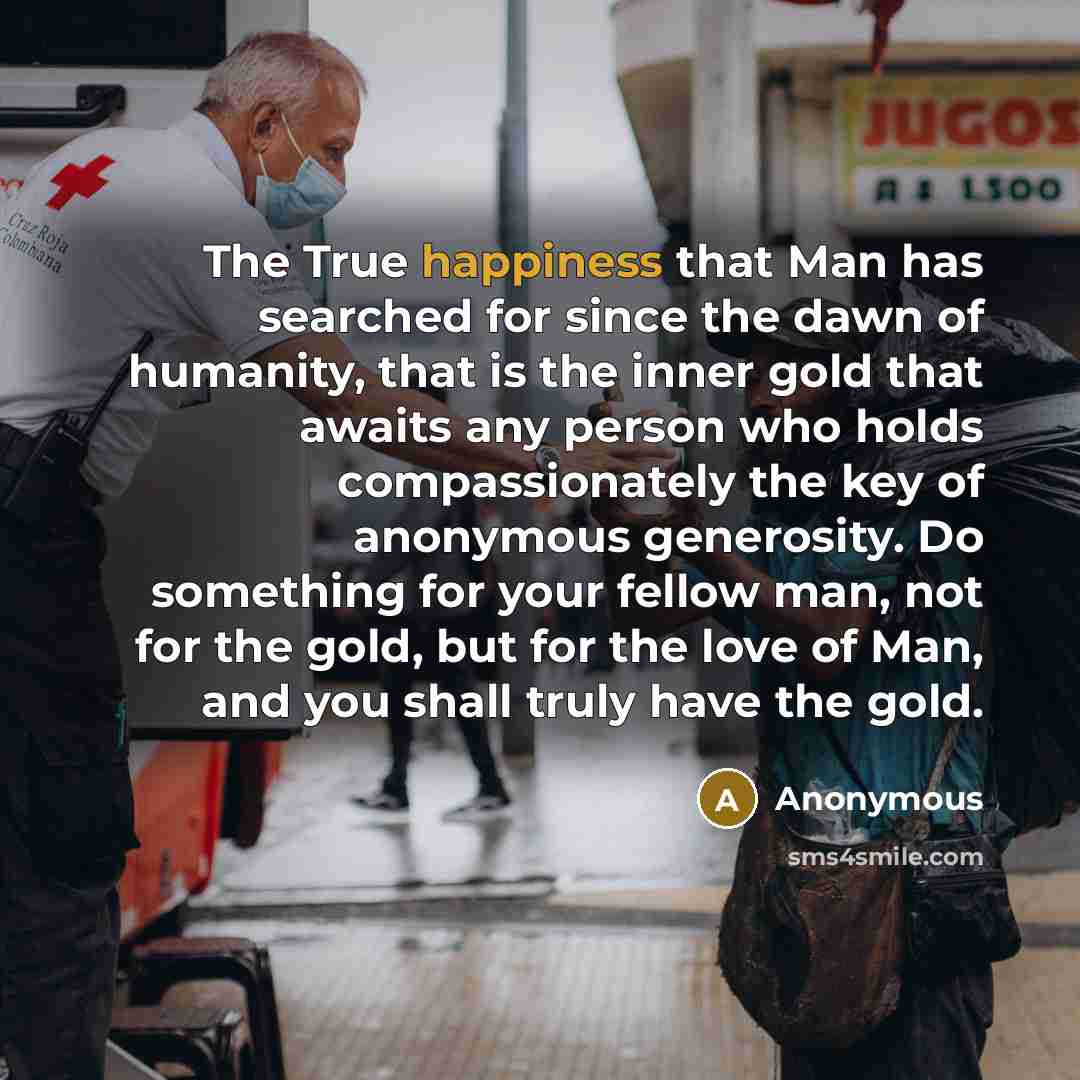 “The True happiness that Man has searched for since the dawn of humanity, that is the inner gold that awaits any person who holds compassionately the key of anonymous generosity. Do something for your fellow man, not for the gold, but for the love of Man, and you shall truly have the gold.” quote by Anonymous