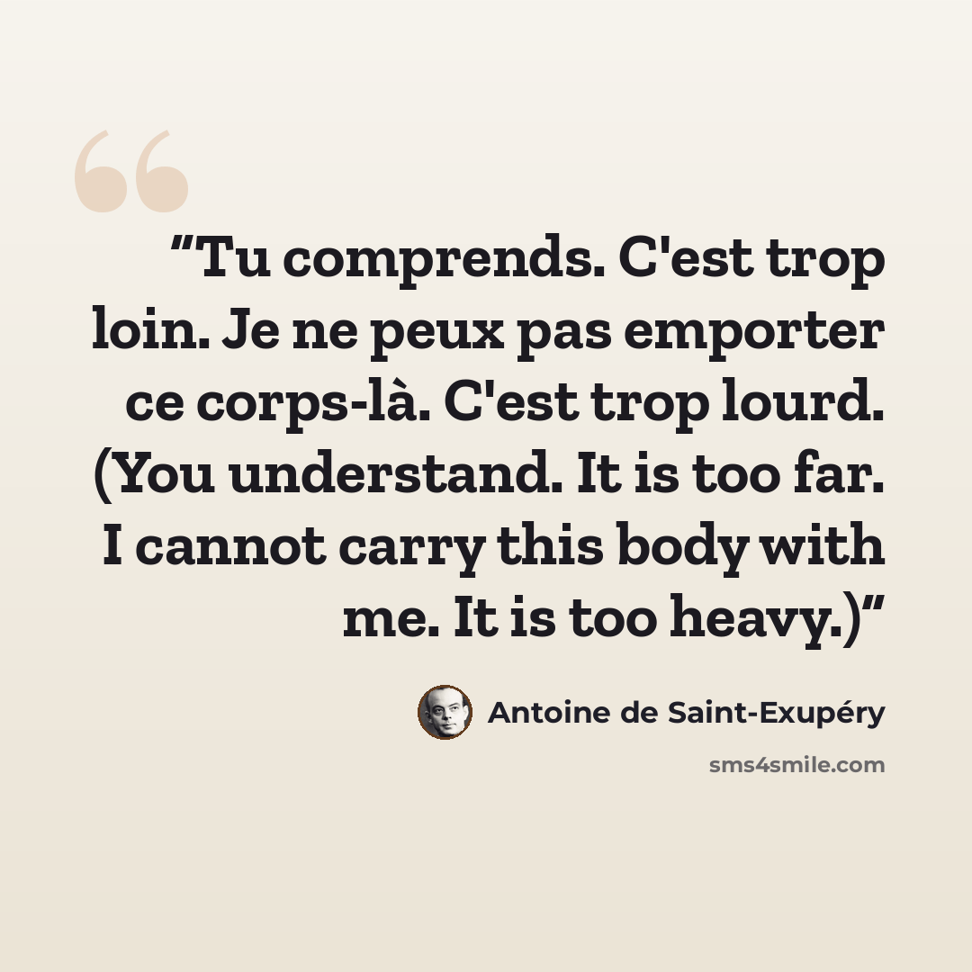 “Tu comprends. C'est trop loin. Je ne peux pas emporter ce corps-là. C'est trop lourd. (You understand. It is too far. I cannot carry this body with me. It is too heavy.)” quote by Antoine de Saint-Exupéry
