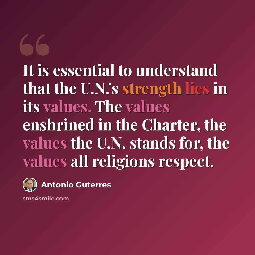 “It is essential to understand that the U.N.'s strength lies in its values. The values enshrined in the Charter, the values the U.N. stands for, the values all religions respect.” quote by Antonio Guterres