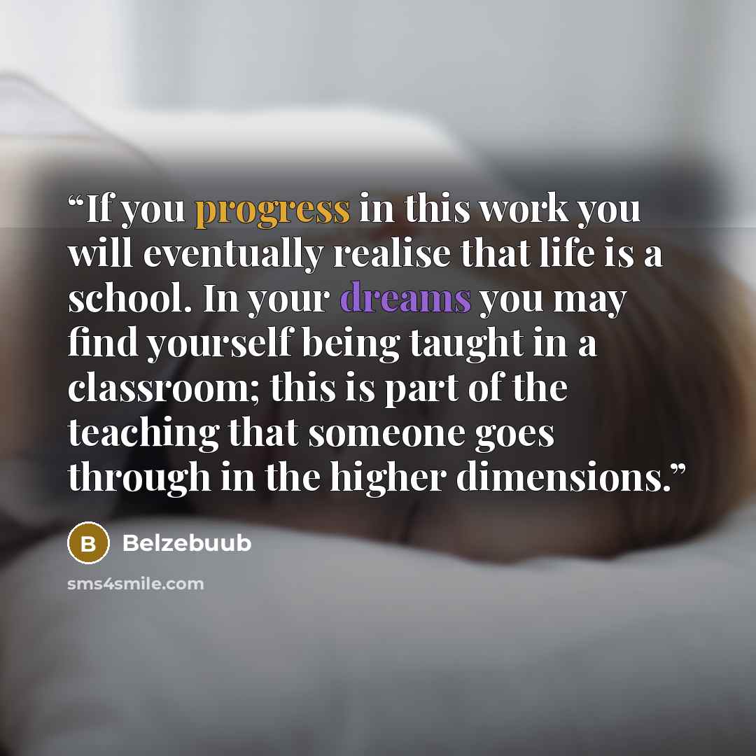 “If you progress in this work you will eventually realise that life is a school. In your dreams you may find yourself being taught in a classroom; this is part of the teaching that someone goes through in the higher dimensions.” quote by Belzebuub