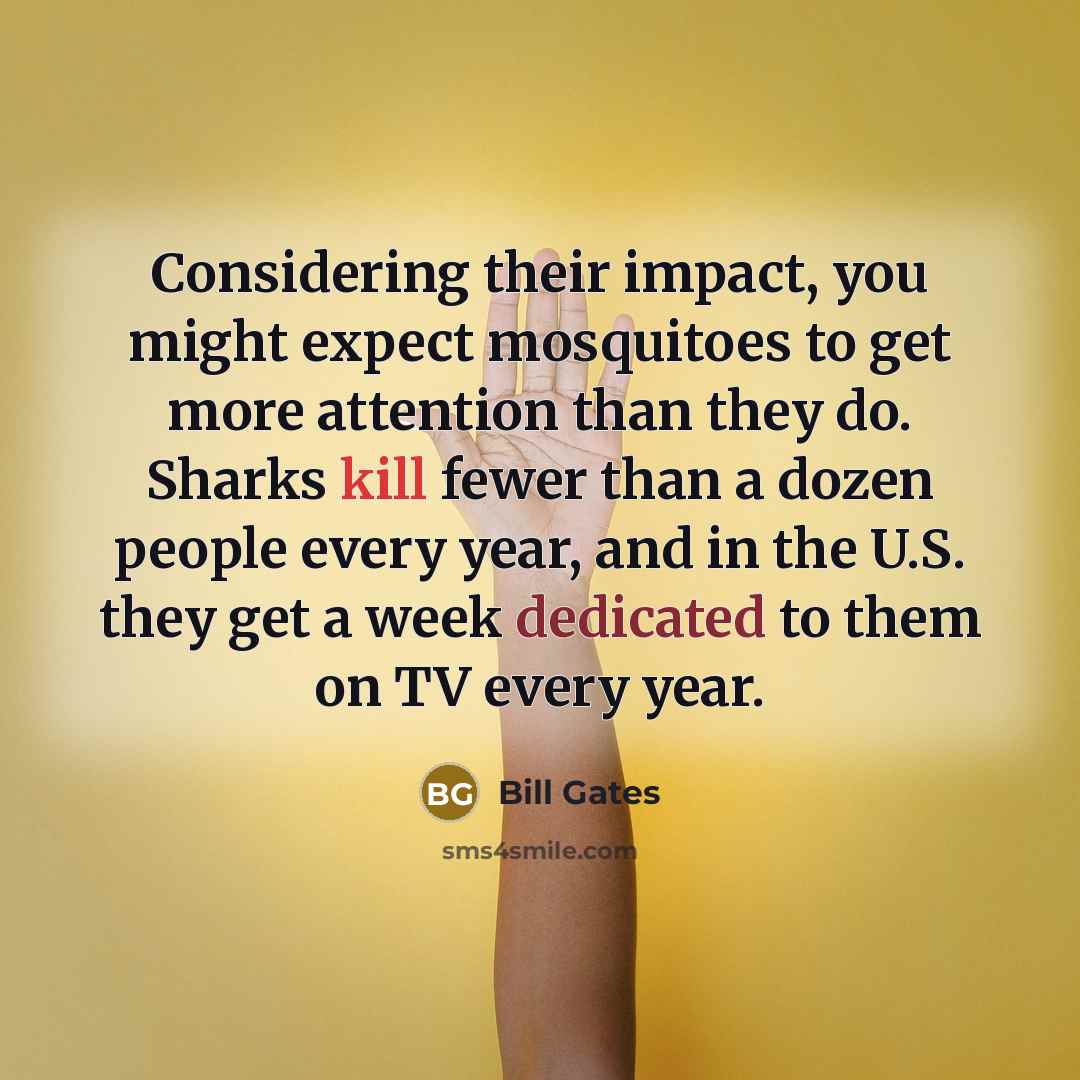 “Considering their impact, you might expect mosquitoes to get more attention than they do. Sharks kill fewer than a dozen people every year, and in the U.S. they get a week dedicated to them on TV every year.” quote by Bill Gates