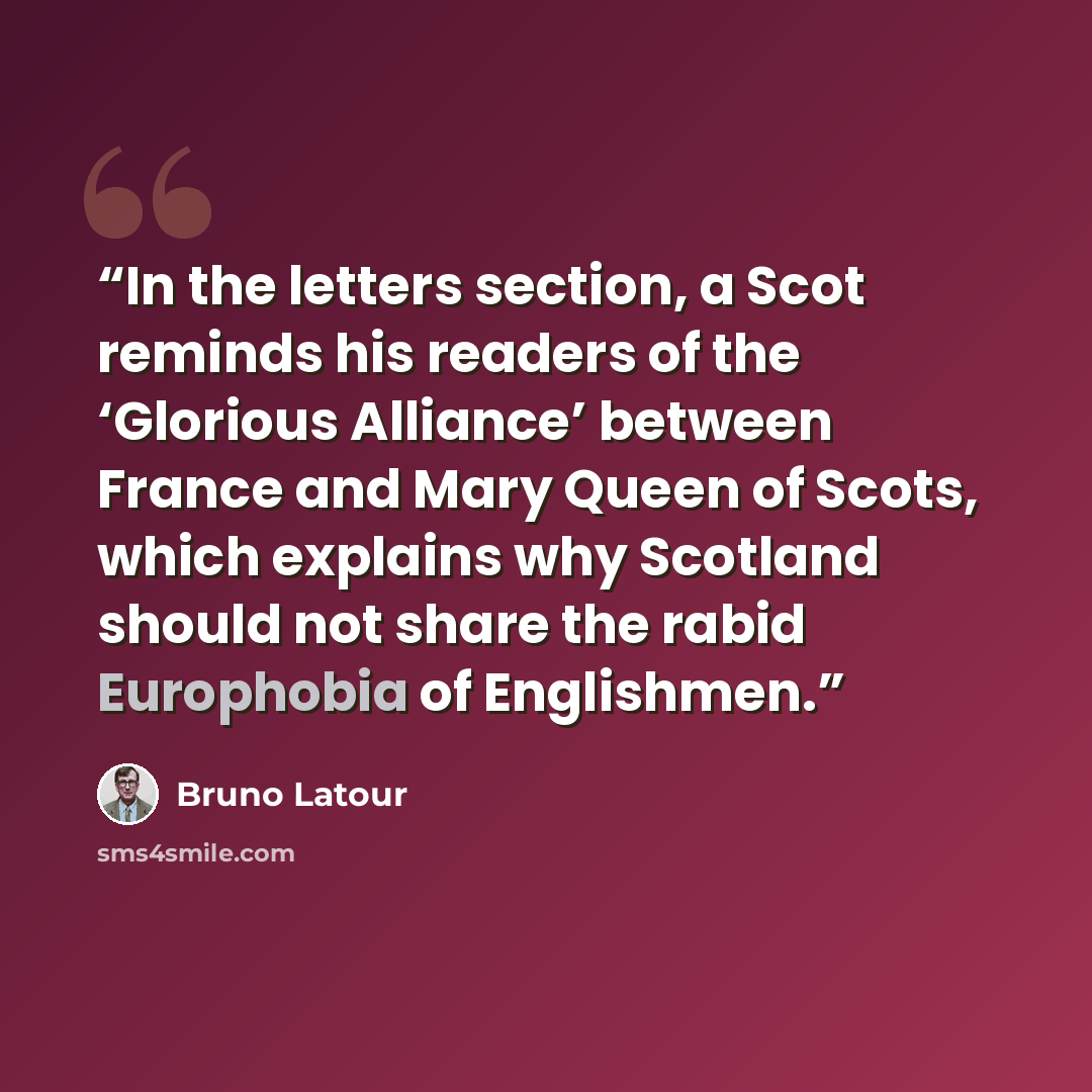 “In the letters section, a Scot reminds his readers of the ‘Glorious Alliance’ between France and Mary Queen of Scots, which explains why Scotland should not share the rabid Europhobia of Englishmen.” quote by Bruno Latour