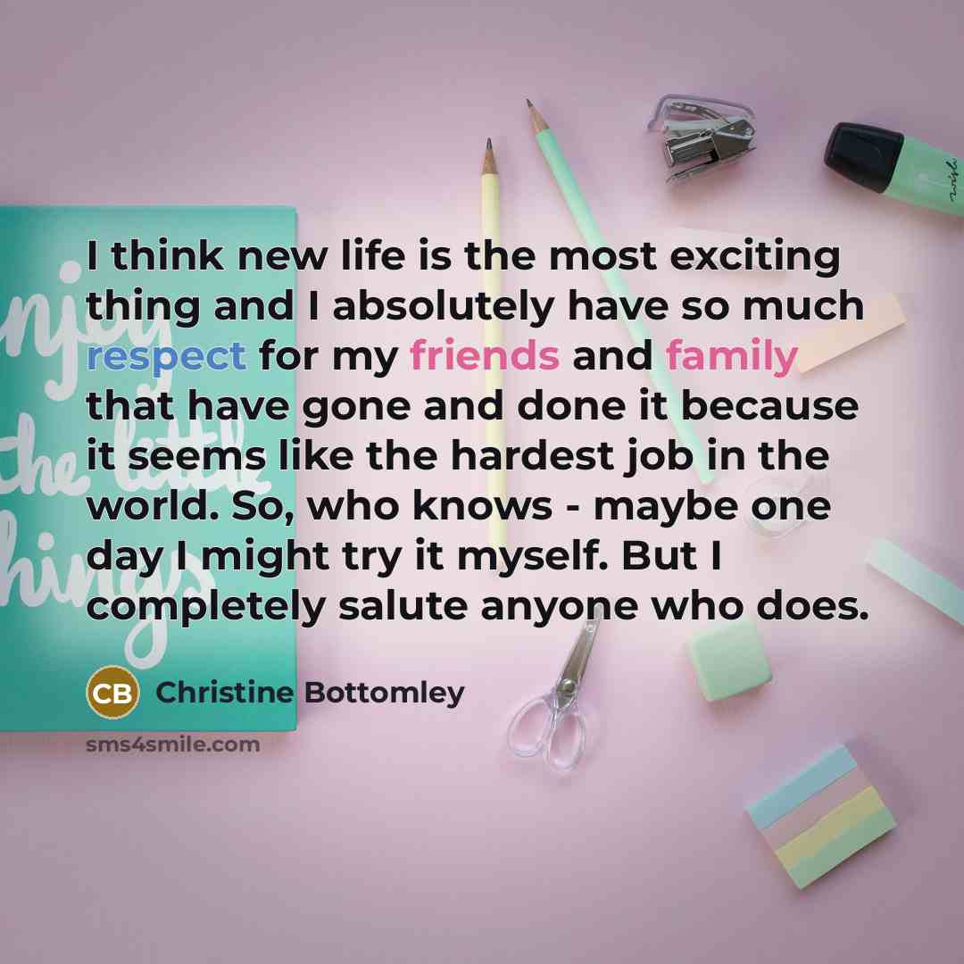 “I think new life is the most exciting thing and I absolutely have so much respect for my friends and family that have gone and done it because it seems like the hardest job in the world. So, who knows - maybe one day I might try it myself. But I completely salute anyone who does.” quote by Christine Bottomley