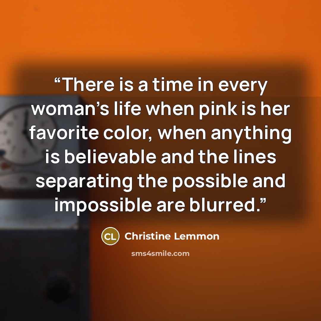 “There is a time in every woman's life when pink is her favorite color, when anything is believable and the lines separating the possible and impossible are blurred.” quote by Christine Lemmon