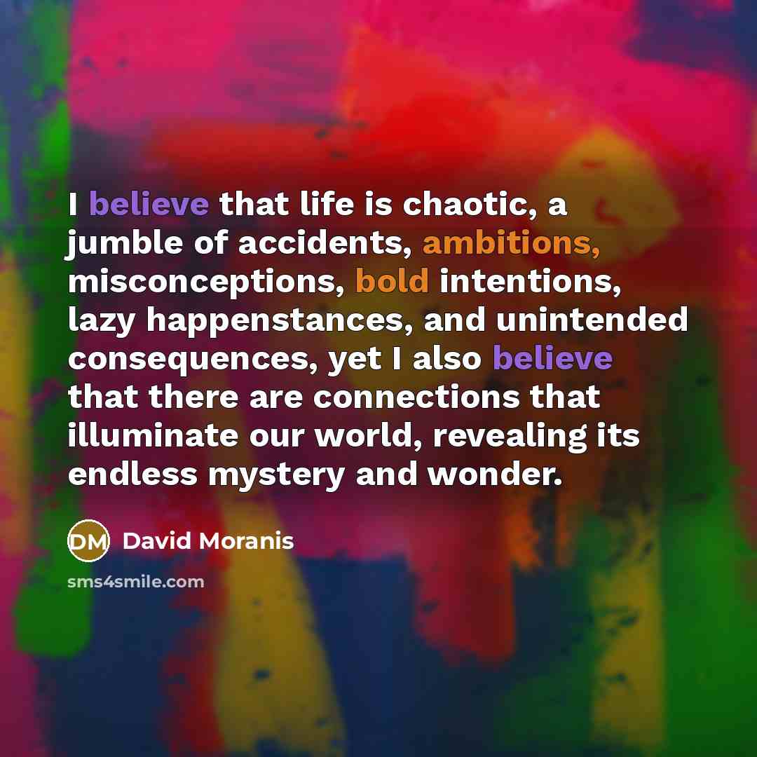 “I believe that life is chaotic, a jumble of accidents, ambitions, misconceptions, bold intentions, lazy happenstances, and unintended consequences, yet I also believe that there are connections that illuminate our world, revealing its endless mystery and wonder.” quote by David Moranis