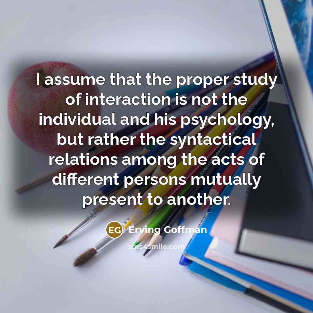 “I assume that the proper study of interaction is not the individual and his psychology, but rather the syntactical relations among the acts of different persons mutually present to another.” quote by Erving Goffman