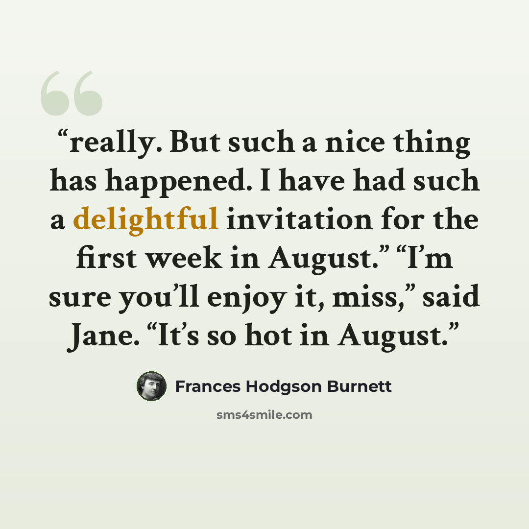 “really. But such a nice thing has happened. I have had such a delightful invitation for the first week in August.” “I’m sure you’ll enjoy it, miss,” said Jane. “It’s so hot in August.” quote by Frances Hodgson Burnett