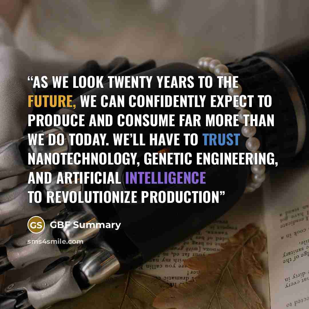 “As we look twenty years to the future, we can confidently expect to produce and consume far more than we do today. We’ll have to trust nanotechnology, genetic engineering, and artificial intelligence to revolutionize production” quote by GBF Summary