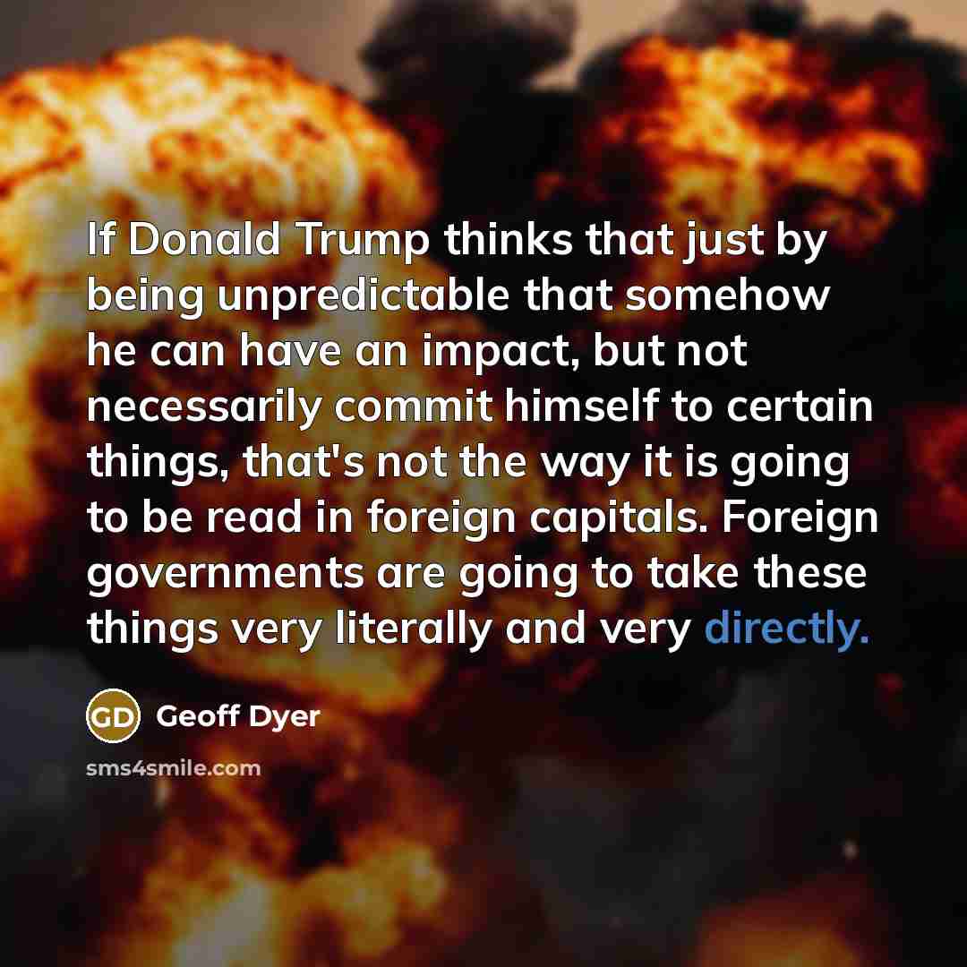 “If Donald Trump thinks that just by being unpredictable that somehow he can have an impact, but not necessarily commit himself to certain things, that's not the way it is going to be read in foreign capitals. Foreign governments are going to take these things very literally and very directly.” quote by Geoff Dyer