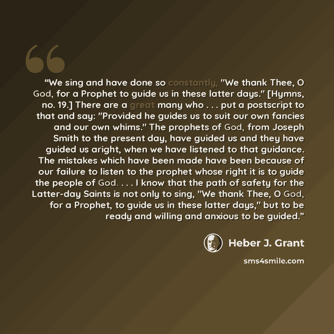 “We sing and have done so constantly, "We thank Thee, O God, for a Prophet to guide us in these latter days." [Hymns, no. 19.] There are a great many who . . . put a postscript to that and say: "Provided he guides us to suit our own fancies and our own whims." The prophets of God, from Joseph Smith…” quote by Heber J. Grant