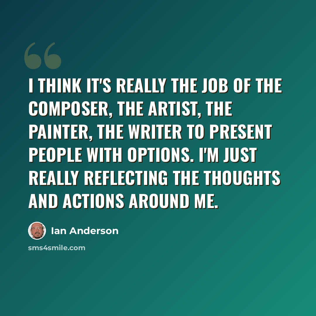 “I think it's really the job of the composer, the artist, the painter, the writer to present people with options. I'm just really reflecting the thoughts and actions around me.” quote by Ian Anderson