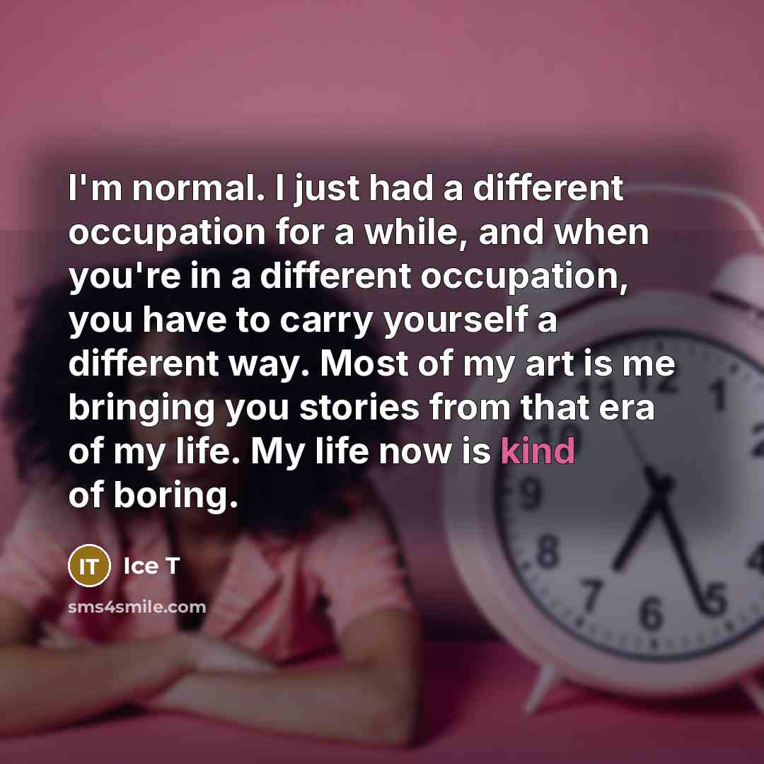 “I'm normal. I just had a different occupation for a while, and when you're in a different occupation, you have to carry yourself a different way. Most of my art is me bringing you stories from that era of my life. My life now is kind of boring.” quote by Ice T