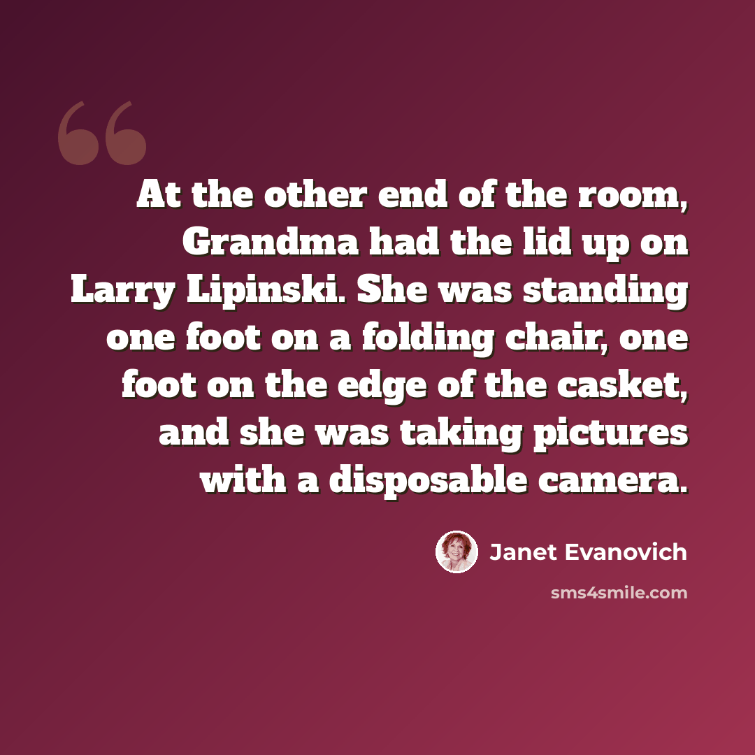 “At the other end of the room, Grandma had the lid up on Larry Lipinski. She was standing one foot on a folding chair, one foot on the edge of the casket, and she was taking pictures with a disposable camera.” quote by Janet Evanovich