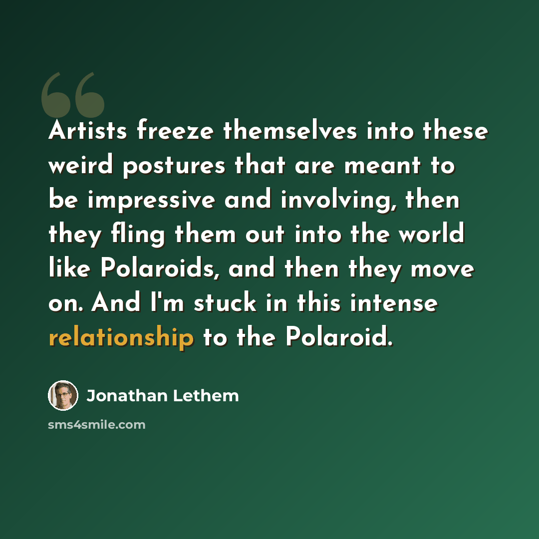 “Artists freeze themselves into these weird postures that are meant to be impressive and involving, then they fling them out into the world like Polaroids, and then they move on. And I'm stuck in this intense relationship to the Polaroid.” quote by Jonathan Lethem