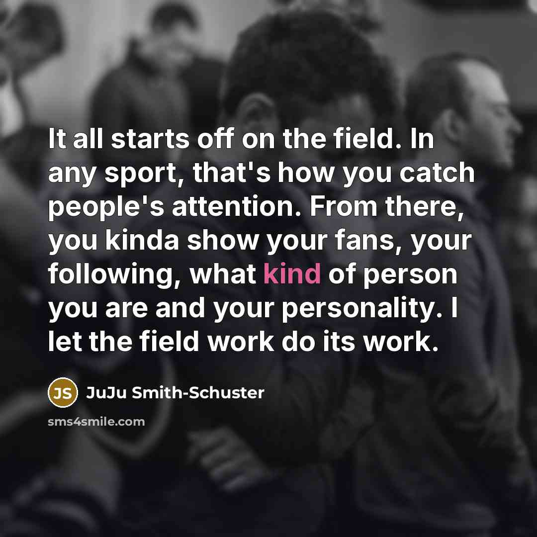 “It all starts off on the field. In any sport, that's how you catch people's attention. From there, you kinda show your fans, your following, what kind of person you are and your personality. I let the field work do its work.” quote by JuJu Smith-Schuster