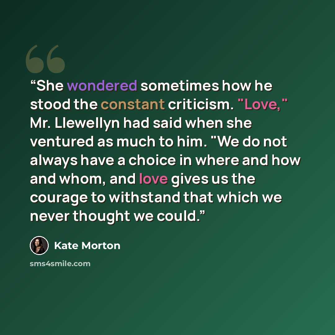 “She wondered sometimes how he stood the constant criticism. "Love," Mr. Llewellyn had said when she ventured as much to him. "We do not always have a choice in where and how and whom, and love gives us the courage to withstand that which we never thought we could.” quote by Kate Morton