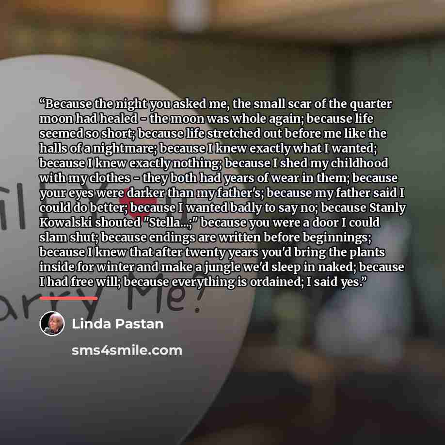 “Because the night you asked me, the small scar of the quarter moon had healed - the moon was whole again; because life seemed so short; because life stretched out before me like the halls of a nightmare; because I knew exactly what I wanted; because I knew exactly nothing; because I shed my…” quote by Linda Pastan