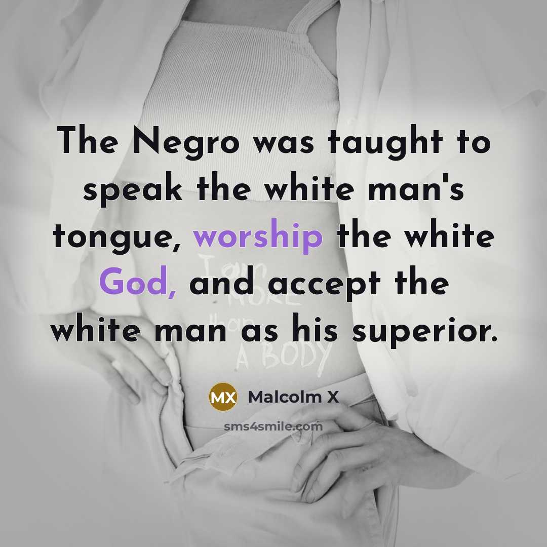 “The Negro was taught to speak the white man's tongue, worship the white God, and accept the white man as his superior.” quote by Malcolm X