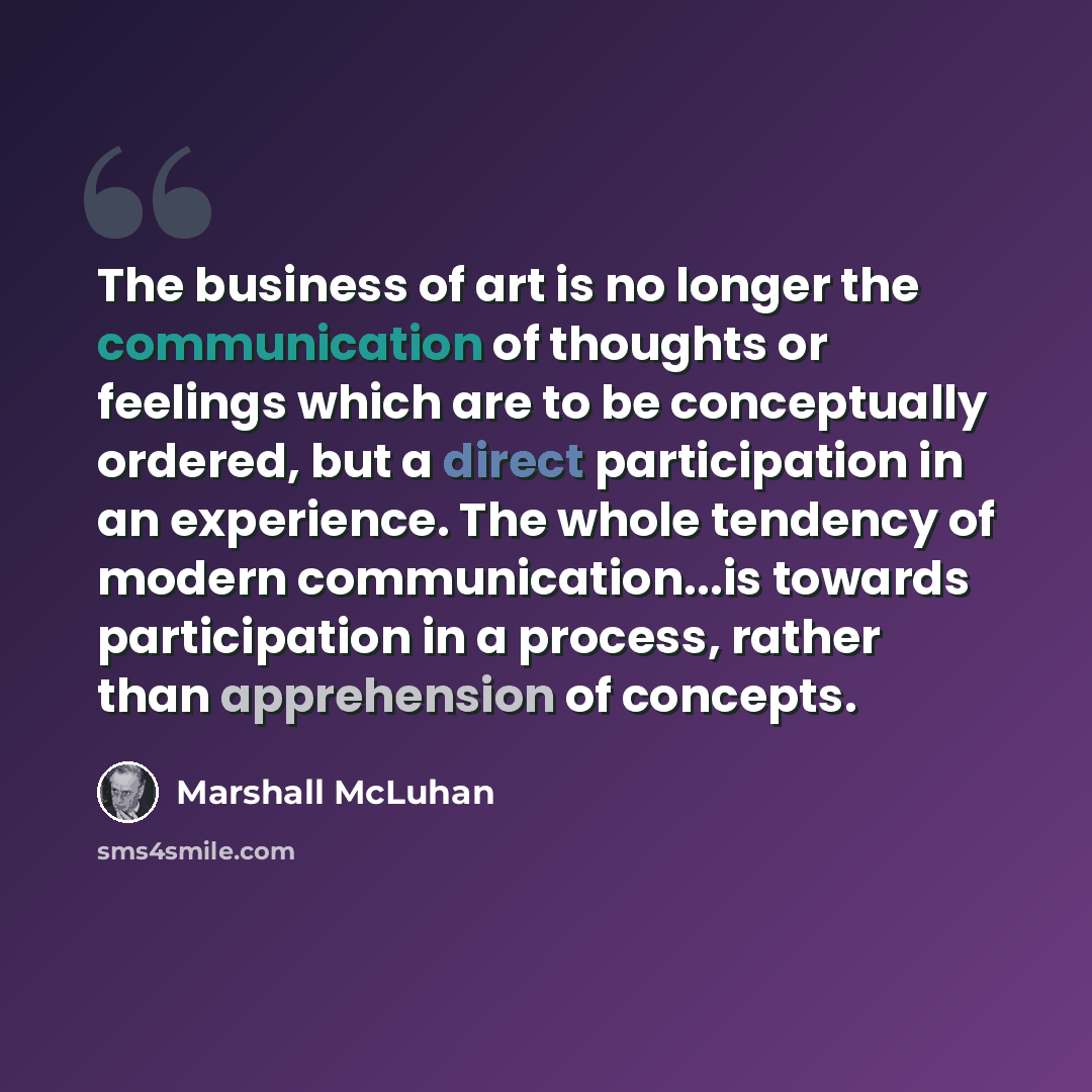 “The business of art is no longer the communication of thoughts or feelings which are to be conceptually ordered, but a direct participation in an experience. The whole tendency of modern communication...is towards participation in a process, rather than apprehension of concepts.” quote by Marshall McLuhan