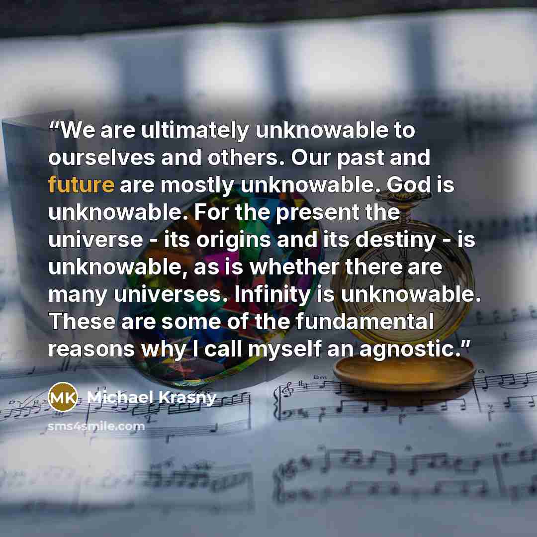 “We are ultimately unknowable to ourselves and others. Our past and future are mostly unknowable. God is unknowable. For the present the universe - its origins and its destiny - is unknowable, as is whether there are many universes. Infinity is unknowable. These are some of the fundamental reasons…” quote by Michael Krasny