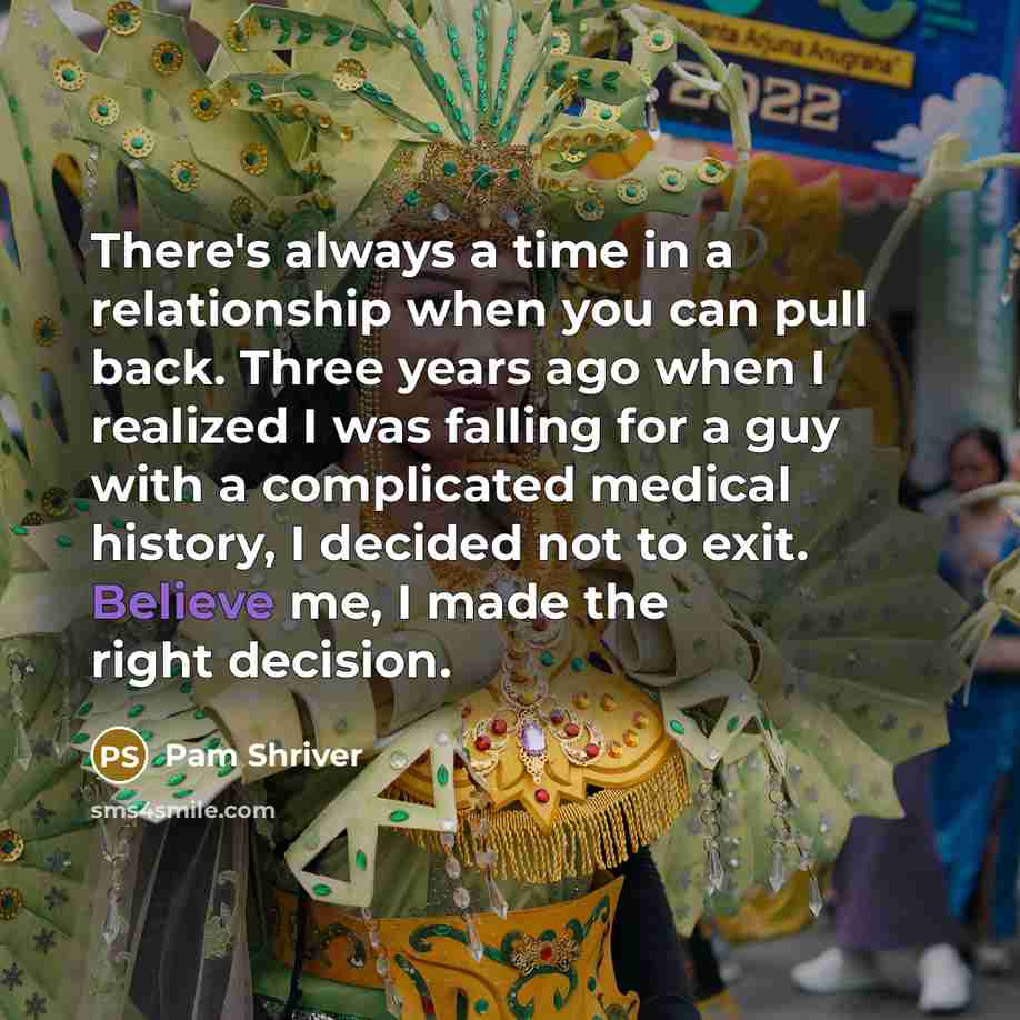 “There's always a time in a relationship when you can pull back. Three years ago when I realized I was falling for a guy with a complicated medical history, I decided not to exit. Believe me, I made the right decision.” quote by Pam Shriver