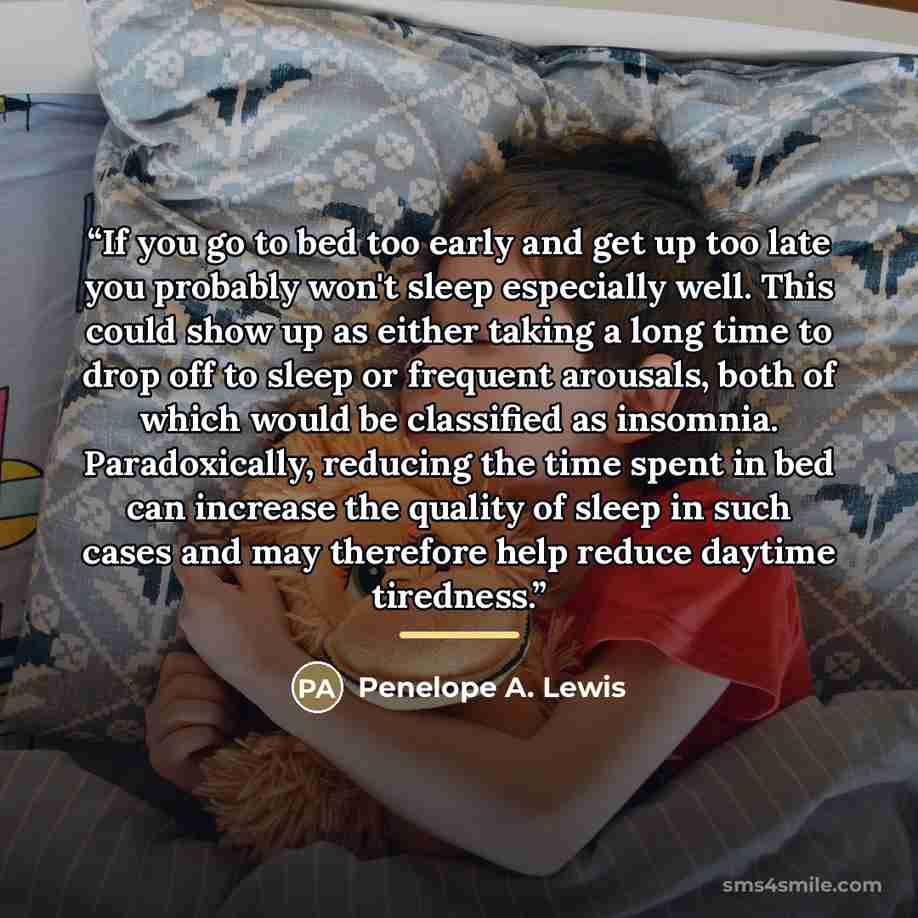 “If you go to bed too early and get up too late you probably won't sleep especially well. This could show up as either taking a long time to drop off to sleep or frequent arousals, both of which would be classified as insomnia. Paradoxically, reducing the time spent in bed can increase the quality…” quote by Penelope A. Lewis