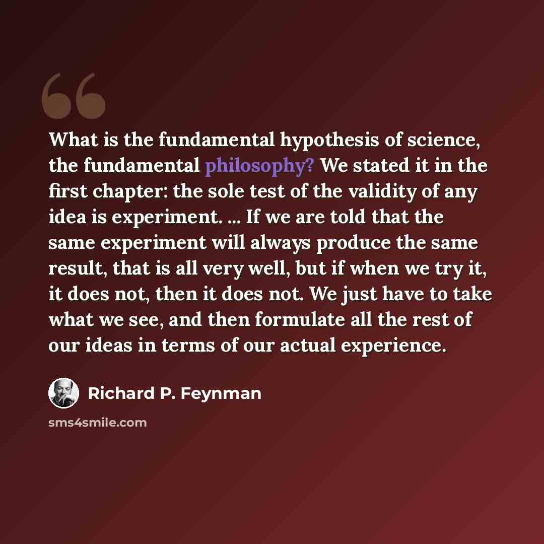 “What is the fundamental hypothesis of science, the fundamental philosophy? We stated it in the first chapter: the sole test of the validity of any idea is experiment. ... If we are told that the same experiment will always produce the same result, that is all very well, but if when we try it, it…” quote by Richard P. Feynman