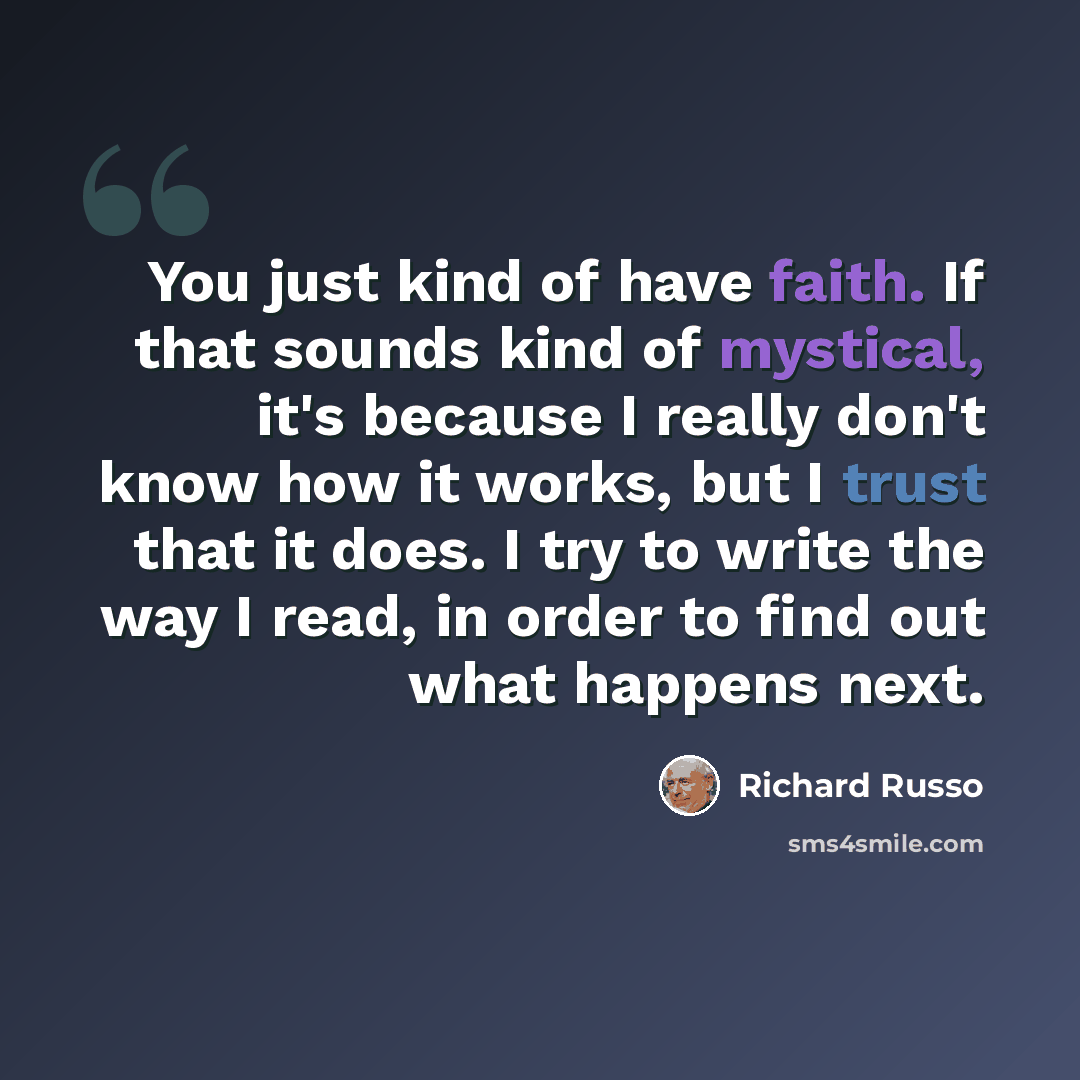 “You just kind of have faith. If that sounds kind of mystical, it's because I really don't know how it works, but I trust that it does. I try to write the way I read, in order to find out what happens next.” quote by Richard Russo