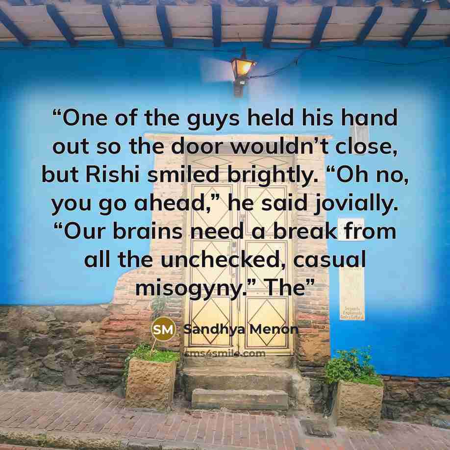 “One of the guys held his hand out so the door wouldn’t close, but Rishi smiled brightly. “Oh no, you go ahead,” he said jovially. “Our brains need a break from all the unchecked, casual misogyny.” The” quote by Sandhya Menon