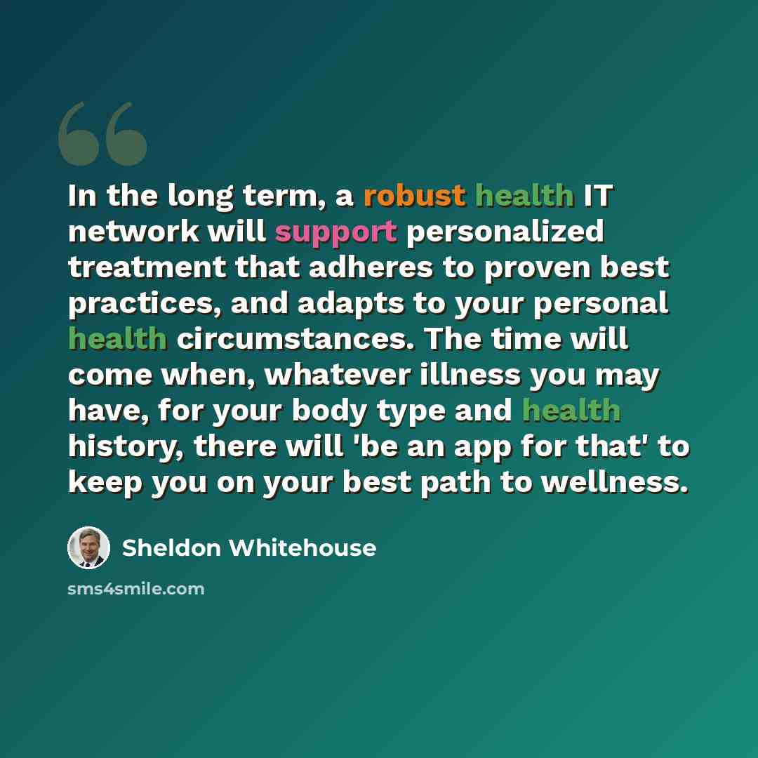“In the long term, a robust health IT network will support personalized treatment that adheres to proven best practices, and adapts to your personal health circumstances. The time will come when, whatever illness you may have, for your body type and health history, there will 'be an app for that'…” quote by Sheldon Whitehouse