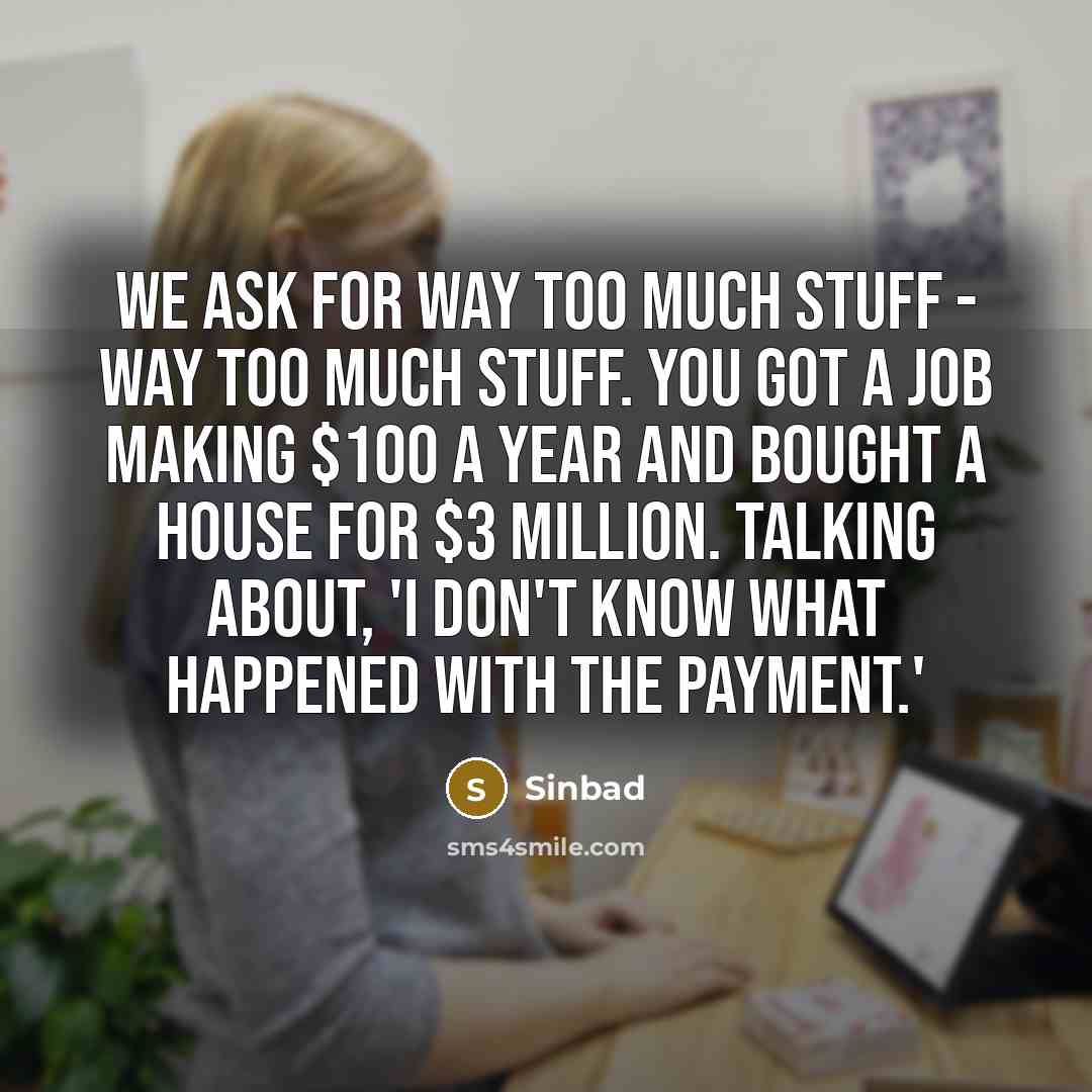 “We ask for way too much stuff - way too much stuff. You got a job making $100 a year and bought a house for $3 million. Talking about, 'I don't know what happened with the payment.'” quote by Sinbad