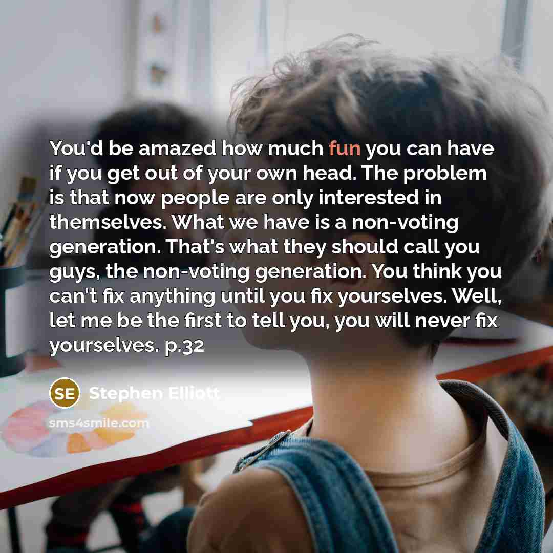 “You'd be amazed how much fun you can have if you get out of your own head. The problem is that now people are only interested in themselves. What we have is a non-voting generation. That's what they should call you guys, the non-voting generation. You think you can't fix anything until you fix…” quote by Stephen Elliott