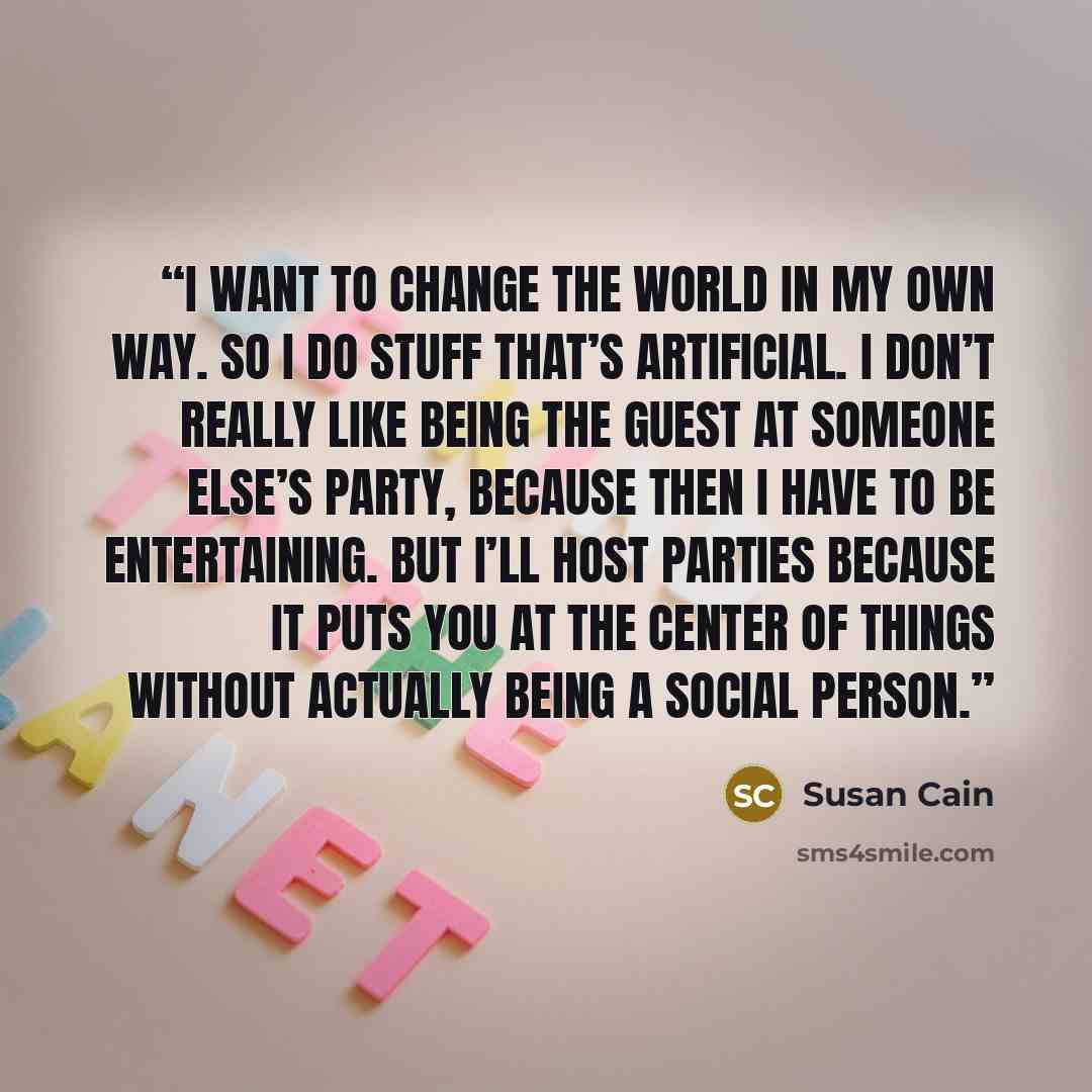 “I want to change the world in my own way. So I do stuff that’s artificial. I don’t really like being the guest at someone else’s party, because then I have to be entertaining. But I’ll host parties because it puts you at the center of things without actually being a social person.” quote by Susan Cain
