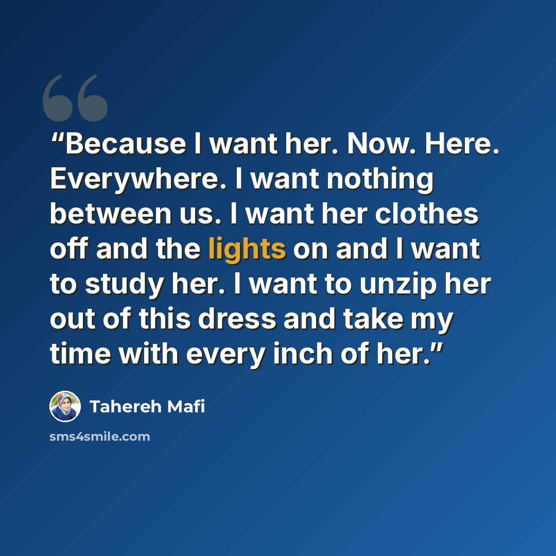 “Because I want her. Now. Here. Everywhere. I want nothing between us. I want her clothes off and the lights on and I want to study her. I want to unzip her out of this dress and take my time with every inch of her.” quote by Tahereh Mafi