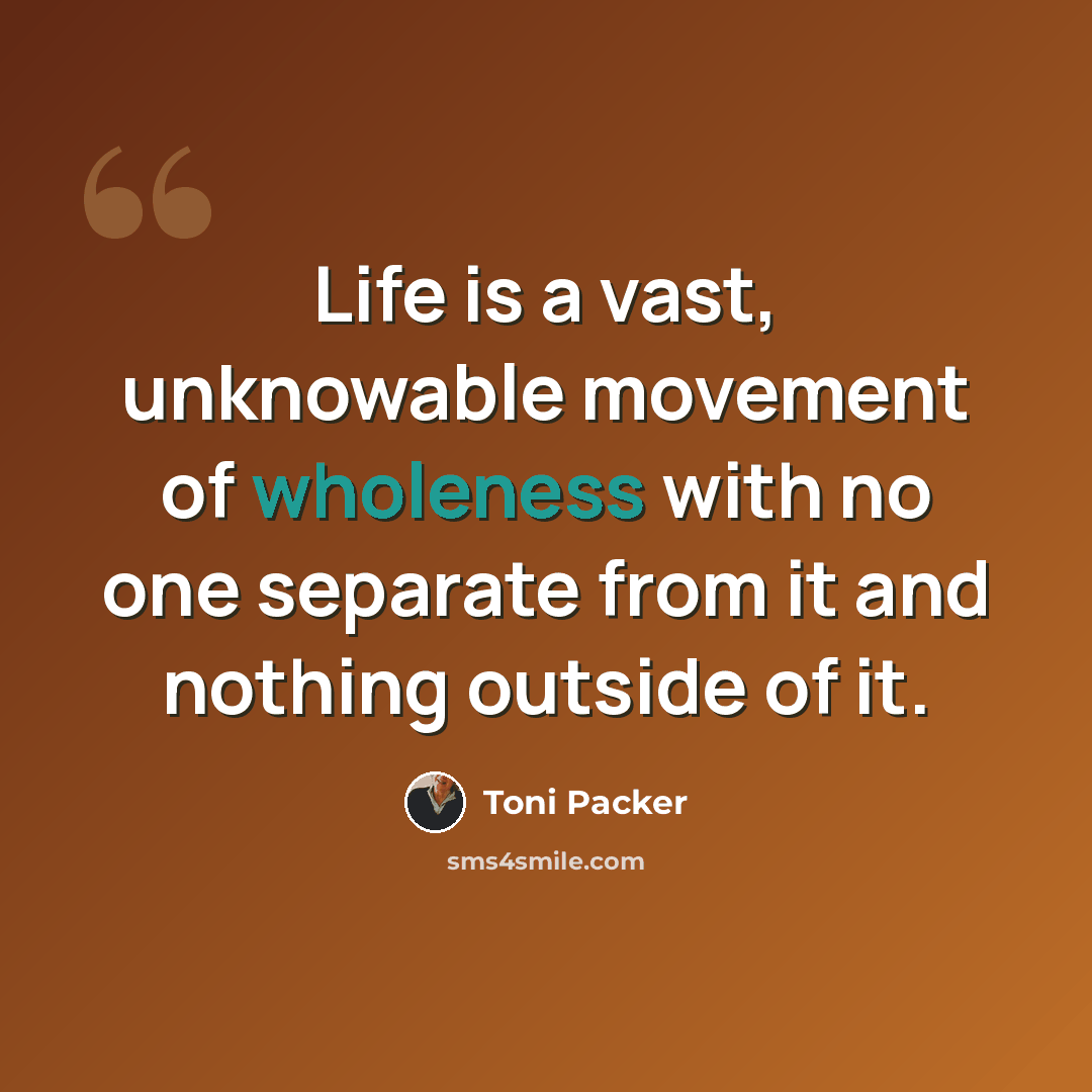 “Life is a vast, unknowable movement of wholeness with no one separate from it and nothing outside of it.” quote by Toni Packer
