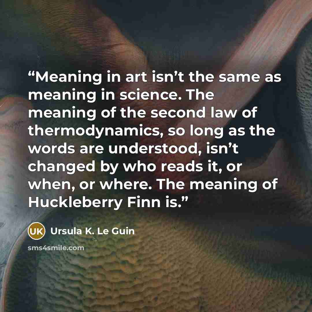 “Meaning in art isn’t the same as meaning in science. The meaning of the second law of thermodynamics, so long as the words are understood, isn’t changed by who reads it, or when, or where. The meaning of Huckleberry Finn is.” quote by Ursula K. Le Guin