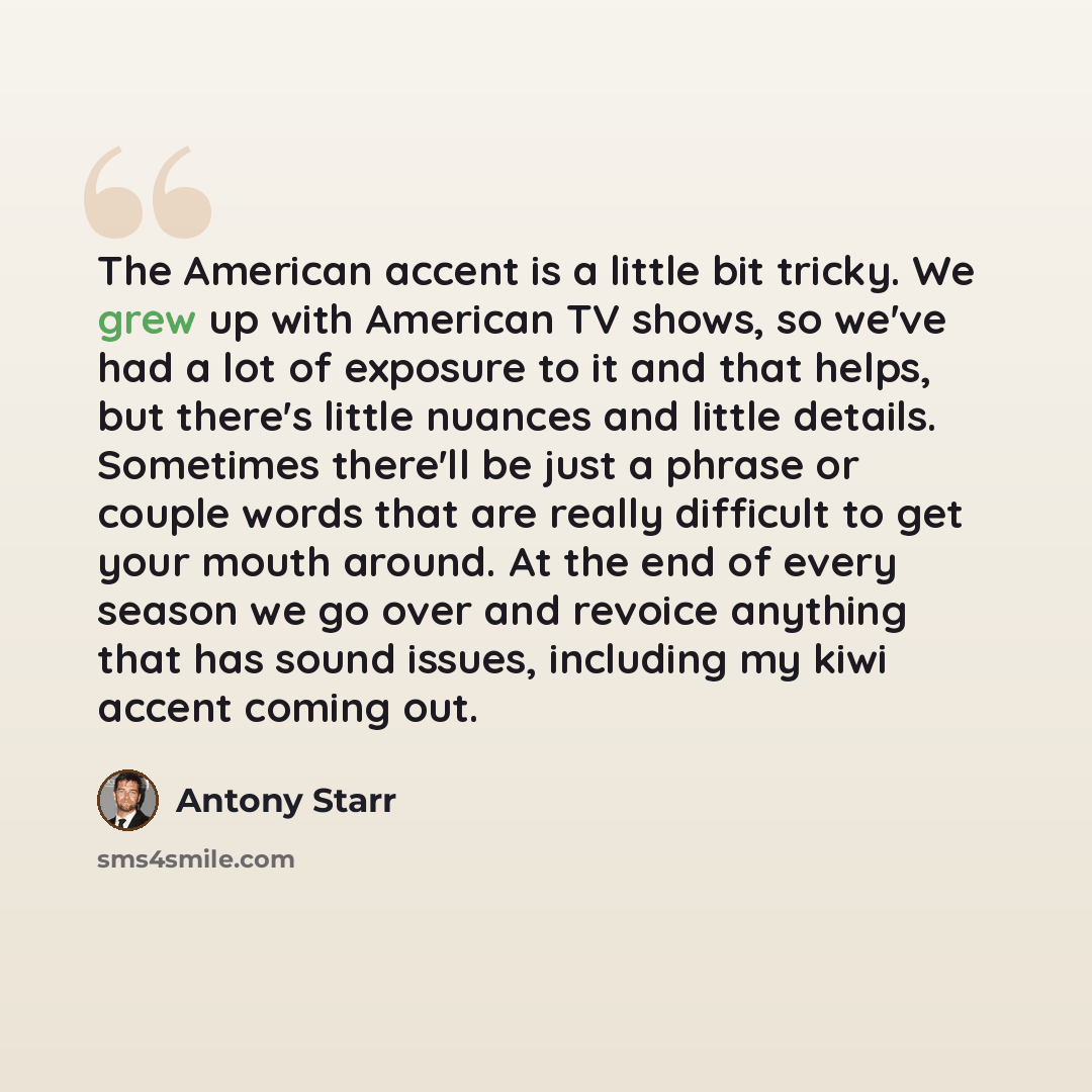 “The American accent is a little bit tricky. We grew up with American TV shows, so we've had a lot of exposure to it and that helps, but there's little nuances and little details. Sometimes there'll be just a phrase or couple words that are really difficult to get your mouth around. At the end of…” quote by Antony Starr