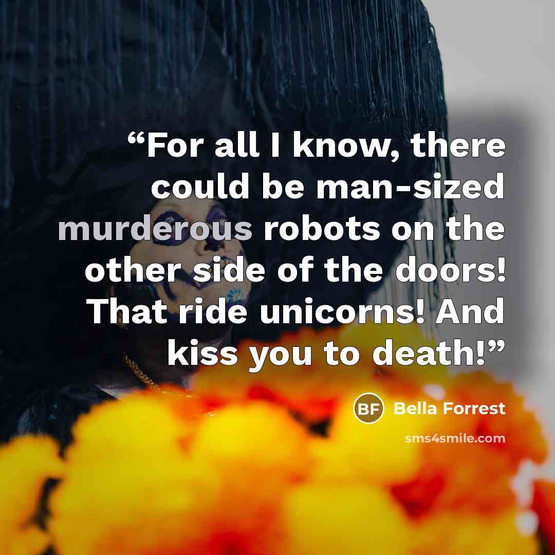 “For all I know, there could be man-sized murderous robots on the other side of the doors! That ride unicorns! And kiss you to death!” quote by Bella Forrest