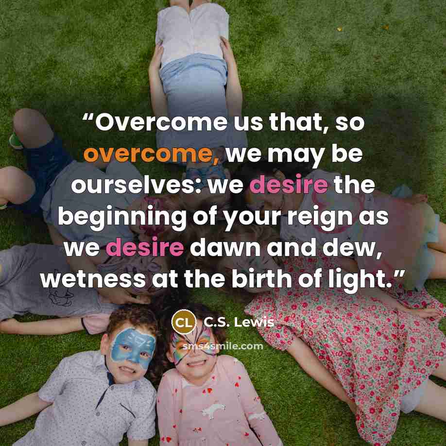 “Overcome us that, so overcome, we may be ourselves: we desire the beginning of your reign as we desire dawn and dew, wetness at the birth of light.” quote by C.S. Lewis