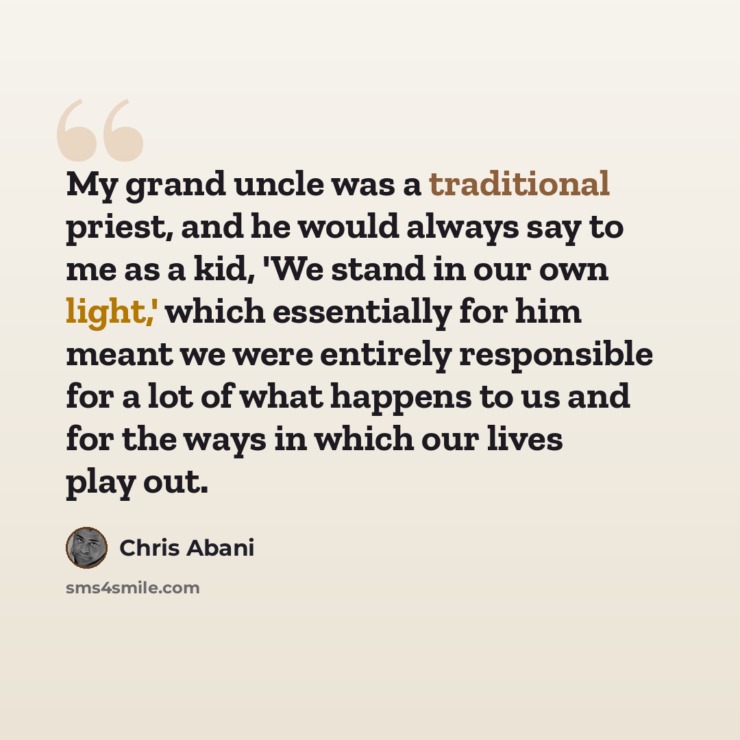 “My grand uncle was a traditional priest, and he would always say to me as a kid, 'We stand in our own light,' which essentially for him meant we were entirely responsible for a lot of what happens to us and for the ways in which our lives play out.” quote by Chris Abani