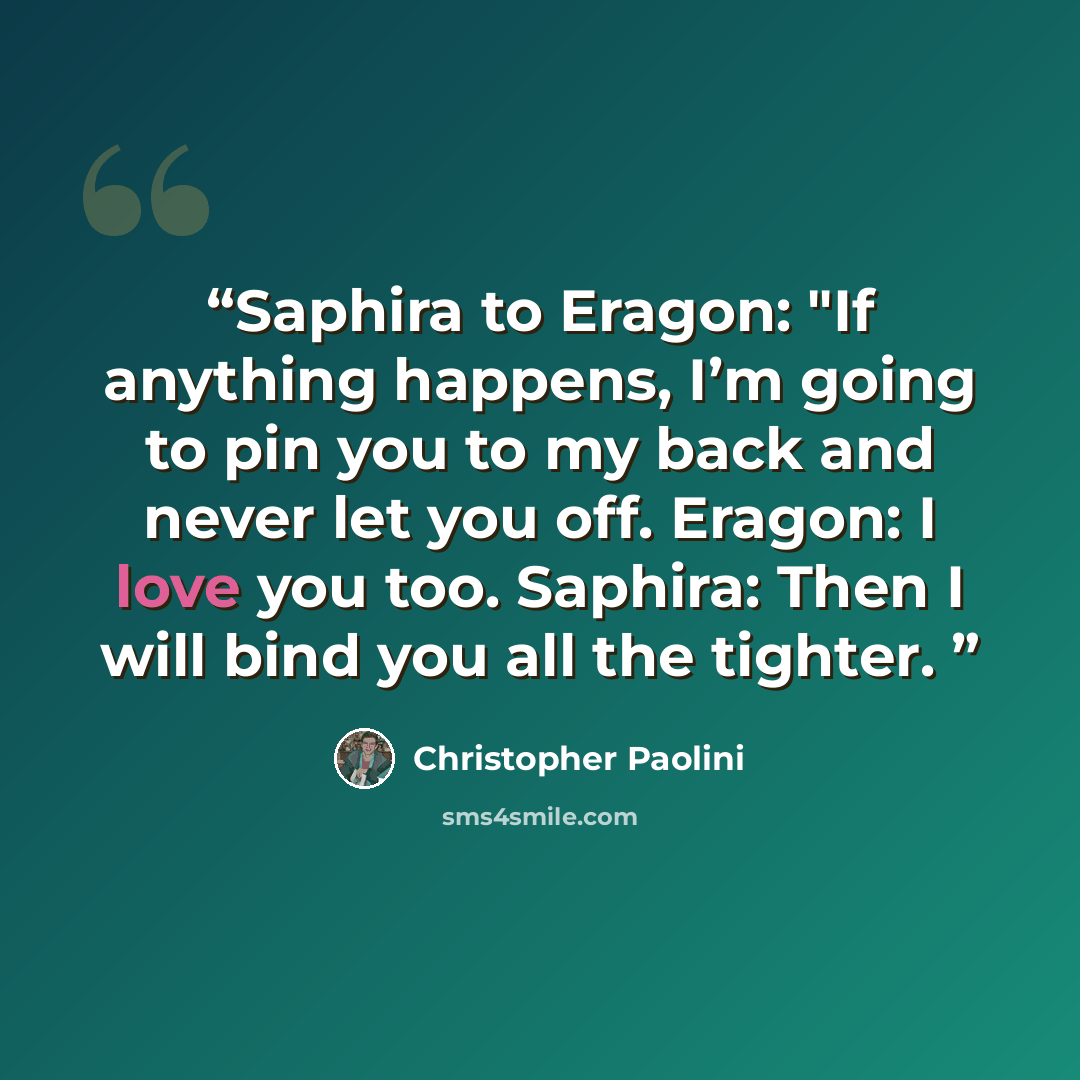 “Saphira to Eragon: "If anything happens, I’m going to pin you to my back and never let you off. Eragon: I love you too. Saphira: Then I will bind you all the tighter.” quote by Christopher Paolini
